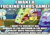 I WANT A F------ XENOS GAME!! I WANT TO VIOLENTLY KILL HUMANS OF THE IMPERIUM IN THE MOST VIOLENT WAYS POSSIBLE EVEN NAZIS WOULDN'T BELIEVE WHAT I'VE DONE!