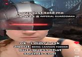 a guy just told me he was a IMPERIAL GUARDSMAN ok...i didn't ask about BEING CANNON FODDER but i guess that sounds cool Likes 465