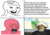Turkish Nats +Islamists This is the story of a Muslim country that was freed from the rule of a regressive evil Empire that is based in Europe and modernized & became even a better place to live than the Empire that occupied them And even almost toppled them Nah AS