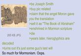 265 KB JPG decoded >be Joseph Smith >buy pic related >claim that the angel Moron gave you the translation >sell it as "The Book of Abraham" >enshrined in Mormon scripture >die >years later, hieroglyphics are >turns out it's just some guy's last will So much for Mormonism. Oops.