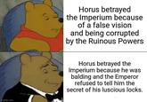 imgflip.com Horus betrayed the Imperium because of a false vision and being corrupted by the Ruinous Powers Horus betrayed the Imperium because he was balding and the Emperor refused to tell him the secret of his luscious locks.