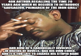 40K AUTHOR RECALLING THE TIME 20 YEARS AGO WHEN HE DECIDED TO INTRODUCE "SAUSAGION, PRIMARCH OF THE IRON GRILL" AND NOW HE'S CANONICALLY INVOLVED IN DOZENS OF NOVELS, HAS HIS OWN CODEX, AND IT'S TOO LATE TO CHANGE HIS STUPID NAME