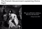 The French Government explaining Divine Right We are all God's children. But I'm his favorite -King Louis XIV