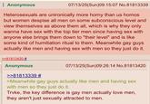 Anonymous 07/13/25(Sun)09:15:07 No.81813339 Heterosexuals are unironically more horny than us homos but women despise all men on some subconscious level and view themselves as above them all, which is why they only wanna have sex with the top tier men since having sex with anyone else brings them down to "their level" and is like some kind of humiliation ritual to them. Meanwhile gay guys actually like men and having sex with men so they just do it. >>81813420 # Anonymous >>81813339 # 07/13/25(Sun)09:26:14 No.81813420 >Meanwhile gay guys actually like men and having sex with men so they just do it. Trvke, the key difference is gay men actually love men, they aren't just sexually attracted to men.