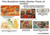 The Buddhist Hells Starter Pack (it sucks) Welcome to Jigoku, you are going to suffer here. You've got 18 types, none are fun. Hot, Cold, Ironic all kinds here. SAPIT Jizo (right)-pretty chill guy he can rescue you from here so don't turn down his help. The Blood Pool Hell (not fun for women) HELL BANK NOTE 行銀通 No J023456 NnJ 023456 DOLLARS You for You Wong TEN THOUSAND Hell Money, for when your ancestors need help. Just don't give it to the living who will assume its a death threat. Not even the living are safe-see here the Buddhas Cousin Devadatta going to the hells. The hells aren't fun for the demons either they have to work too. Samsara, the hells are one of the worst places to end up in it, but like the others its temporary. Just don't expect it to be short. KAPWING