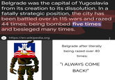 Belgrade was the capital of Yugoslavia from its creation to its dissolution. In a fatally strategic position, the city has been battled over in 115 wars and razed 44 times, being bombed five times and besieged many times. w https://en.wikipedia.org I Belgrade after literally being razed over 40 times: "I ALWAYS COME BACK!"