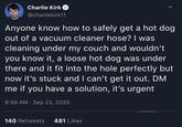 Charlie Kirk @charliekirk11 Anyone know how to safely get a hot dog. out of a vacuum cleaner hose? I was cleaning under my couch and wouldn't you know it, a loose hot dog was under there and it fit into the hole perfectly but now it's stuck and I can't get it out. DM me if you have a solution, it's urgent • 8:56 AM Sep 23, 2020 140 Retweets 481 Likes r/totallyrealtweets