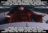 YOU KNOW JEDI, GUARDIANS OF PEACE AND JUSTICE FOR OVER A THOUSAND GENERATIONS? YEAH, THEY ALL TURNED EVIL SO I HAD THEM KILLED. NO, I HAVE NO EVIDENCE, JUST TRUST ME. WHAT, MY EYES TURNED RED, MY FACE TURNED MONSTER AND I MY VOICE SOUNDS EVIL NOW? YEAH, I JUST SLEPT FUNNY, TRUST ME, IT'S THE JEDI THAT ARE EVIL. imgflip.com