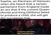 Sophia, an Electress of Hanover, when she heard that a certain parliament from England made an act that if the current Queen (Anne) and King (William) failed to produce a child, she will get the succession line: u/Khantlerpartesar A surprise to be sure, but a welcome one.