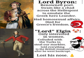Lord Byron: Renowned poet. Swam like a chad across the Hellespont to emulate the Greek hero Leander. Had homosexual affairs. Died for Greece's freedom. "Lord" Elgin Only interested in women. Colluded with the Turks to steal our marbles. Sold everything to the British museum after he went bankrupt. Lost his nose.
