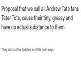 Proposal that we call all Andrew Tate fans Tater Tots, cause their tiny, greasy and have no actual substance to them. They also act like toddlers so it fits both ways