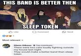 THIS BAND IS BETTER THEN 5 Like Most relevant SLEEP TOKEN Comment Send Glenn Gibson Top contributor There were two cats loudly fighting outside my house last night. They would make a better band than sleep token