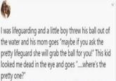 I was lifeguarding and a little boy threw his ball out of the water and his mom goes "maybe if you ask the pretty lifeguard she will grab the ball for you!" This kid looked me dead in the eye and goes "......where's the pretty one?"