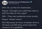 ROLEPLAYING Roleplaying and Rollplaying ROLEPLAYING @RRollplaying DM: Ok, so the Orc bartender... Player: I thought you said they were a half Orc like an hour ago? DM:...They are suddenly more orcish. Player: What? How? DM: Because an hour of player time is 10 hours of DM time, and I have the memory of a goldfish.