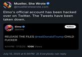 Mueller, She Wrote @muellershewrote.com Elmo's official account has been hacked over on Twitter. The Tweets have been taken down. Elmo @elmo Follow RELEASE THE FILES @realDonaldTrump CHILD F----- 4:14 PM 7/13/25 106K Views July 13, 2025 at 6:39 PM Everybody can reply
