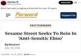 Pericles @PerryALPHA Elmo has been a raging antisemite for over 10 years Forward = JEWISH. INDEPENDENT. NONPROFIT. FAST FORWARD Subscribe Support Us Sesame Street Seeks To Rein In 'Anti-Semitic Elmo' By Reuters July 29, 2014 11:05 PM Jul 13, 2025 24.7K Views •
