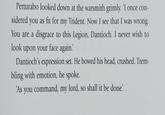 Perturabo looked down at the warsmith grimly. 'I once con- sidered you as fit for my Trident. Now I see that I was wrong. You are a disgrace to this Legion, Dantioch. I never wish to look upon your face again. Dantioch's expression set. He bowed his head, crushed. Trem- bling with emotion, he spoke. 'As you command, my lord, so shall it be done!'
