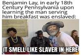 Benjamin Lay, in early 18th Century Pennsylvania upon learning the man serving him breakfast was enslaved: ANGEROUS ANY KIND ARE PROHIBITED ON THE STATE CORRECTIONS TRANS BE ACTU PER KNIVES TOY SUNS AND BY STATE CORRECTIONS POTENTIALLY FOLLOW ALL INSTRUCTIONS OF STATE TIONS PERSONNEL TATE CORRECTIONS PER RE TO PRESENT GIFTS SEL PRICE TO DELIVERY SCATION AS LIGHTERS, WATCHES AND FREON ARE NOT IT SMELL LIKE SLAVER IN HERE