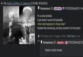 File: Atomic bombing of Japan.jpg (2.29 MB, 4918x2918) Anonymous (ID: copRQ+pK I'm a nuke denialist. It just doesn't sound that plausible >then what happened to those cities? 07/02/25(Wed)20:41:44 bombed the normal way, but they zoomed in for the photo +140 replies and 12 images omitted. Click here to view. Anonymous (ID: 098UqFOn) Sweet a schizo thread 07/02/25(Wed)22:39