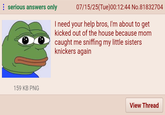 serious answers only 07/15/25(Tue)00:12:44 No.81832704 I need your help bros, I'm about to get kicked out of the house because mom caught me sniffing my little sisters knickers again 159 KB PNG View Thread