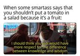 When some smartass says that you shouldn't put a tomato in a salad because it's a fruit: u/Puzzleheaded Step468 I should think you Jedi would have more respect for the difference between knowledge and wisdom