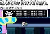Tsar Ferdinand I: Kaiser, don't be mad, but Bulgaria just agreed to an armistice with the Entente, so we're out of the war. Kaiser Wilhelm II: * WHAT? WHAT? WHAT? WHAT? WHAT? WHAT? WHAT? WHAT? WHAT? WHAT? WHAT? WHAT? imgflip.com