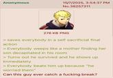 Anonymous 15/7/2025, 3:54:37 PM No.38257311 276 KB PNG > saves everybody in a self sacrificial final action > Everybody weeps like a mother finding her son decapitated in his room > Turns out he survived and he shows up immediately > Everybody beats him up because "he worried them" Can this guy ever catch a f------ break?