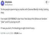 Saltydkdan @saltydkdan Ø To the people spamming my replies with Caramel Berdly: kindly, f------ stop. I've made it EXTREMELY clear how I feel about this Deltarune fandom "joke" and it's pissing me off. If I see you do it, I'm blocking on sight. End of story. 6:21 PM Jul 14, 2025.573.7K Views