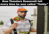 How Theodore Roosevelt felt every time he was called "Teddy." yougla Buddy? u/-et37-