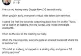 3h. I've started joining every Google Meet 30 seconds early. When you join early, everyone's virtual note takers join early too. I spend the first few seconds screaming about how I'm on the Titanic, we've just hit an iceberg, the end is near, and I need immediate assistance. I then do the rest of the meeting normally. When the meeting ends, everyone gets an emailed transcript where the Al summary is: "Chris hit an iceberg, is trapped on a sinking ship, and general Q2 pricing updates"