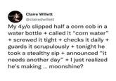 Claire Willett @clairedwillett My 4y/o slipped half a corn cob in a water bottle + called it "corn water" + screwed it tight + checks it daily + guards it scrupulously + tonight he took a stealthy sip + announced "it needs another day" + I just realized he's making ... moonshine?