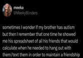 meeka @MeekyBlinders sometimes I wonder if my brother has autism but then I remember that one time he showed me his spreadsheet of all his friends that would calculate when he needed to hang out with them/text them in order to maintain a friendship