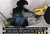 Sometimes when I'm bored I dip my two year old son in tar and he scream loud as fuuuuuuuck