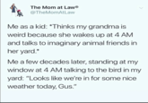 The Mom at LawⓇ @TheMomAtLaw Me as a kid: *Thinks my grandma is weird because she wakes up at 4 AM and talks to imaginary animal friends in her yard.* Me a few decades later, standing at my window at 4 AM talking to the bird in my yard: "Looks like we're in for some nice weather today, Gus."