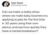 Tyler Mead @Meadbymead Can we make a reality show where we make baby boomers try applying to jobs for the first time in 30 years using their own advice, and see how quickly they have a mental breakdown?