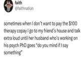 faith @faithnation sometimes when I don't want to pay the $100 therapy copay I go to my friend's house and talk extra loud until her husband who's working on his psych PhD goes "do you mind if I say something"