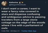 Katherine+ @MageOfSolitude I don't want a career, I want to wear a fancy robe covered in stars and dispense confusing and ambiguous advice to passing travelers from a large stone cottage on the edge of the woods where I live with a parliament of owls 9:06 PM - 05 Mar 21 - Twitter Web App