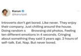 Karun⭑ @karunpal Introverts don't get bored. Like never. They enjoy their company. Just chilling around the house. Doing random s Browsing old photos. Feeling ten different emotions in 4 seconds. Cringing about something they said 3 years ago. 2 hours of self-talk. Eat. Nap. But never bored.