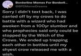 le mea Borderline Memes For Borderli... B @BPDMemeDreams Sorry I didn't text back, I was carried off by my crows to do battle with a wizard who had awoken from a 100yr slumber and who prophecies said only could be stopped by the Witch of the Crows. We ended up trapping each other in bottles until my shyest crow released me with a wish.