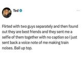 Ted Flirted with two guys separately and then found out they are best friends and they sent me a selfie of them together with no caption so I just sent back a voice note of me making train noises. Ball up top.