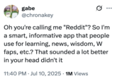 A "tweet":https://knowyourmeme.com/memes/sites/twitter-x joking about being called ""Reddit":https://knowyourmeme.com/memes/sites/reddit," and the person saying in response, "So I'm a smart, informative app that people use for learning, news, wisdom, W faps, etc.?"