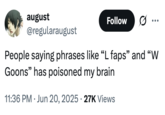 august @regularaugust Follow .. ... People saying phrases like "L faps" and "W Goons" has poisoned my brain 11:36 PM Jun 20, 2025 27K Views
