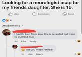 Looking for a neurologist asap for my friends daughter. She is 15. Like ☐ Comment +4 All comments Send I had Dr Levi from Yale She is retarded but went to Guilford hub 4d Like Reply did you mean retired? 3d Like Reply 1 3