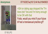 Anonymous 07/15/25(Tue)16:12:44 No.81840923 >Girl on dating app dropped the "I'm trans btw" line and I'm horny enough to be OK with that Foids, would you mind if your future bf had a t---------- practice gf? 57 KB JPG