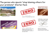 The person who spouts "stop blaming others for your problems" Starter Pack ZERO INHERITED WEALTH Probably grew up here Antisocial Personality Disorder shutterstock.com-1146046997 Amount of life problems they've had Opportunities ZERO Infinity cannot be measured. shutterstock.com 1146046997 Amount of actual jobs where they worked and not just sit in an office being abusive to people all day they've had "There is nothing like unto Him"-Qur'an 42.11 Amount of times they've indirectly/directly harmed someone because of their power