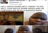 Dave Blessing Universe tru 3 hours ago HELL NAHH DAWG W-- I WENT TO GO SELL THIS NICCA SOME WEED AND HE FINESSED ME WITH A BARACK BUCK 38 75 662554038 TWENTY FIVE LARS