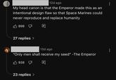 12d ago My head canon is that the Emperor made this as an intentional design flaw so that Space Marines could never reproduce and replace humanity 898 27 replies > 13d ago "Only men shall receive my seed" -The Emperor 938 23 replies >