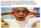 German engineers in World War II when they realised,their tank named "Hitler's pink dicken" it is supposed to be an actual working tank not just some cube-shaped abomination 80