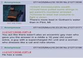 Anonymous 07/14/25(Mon)16:18:55 No.212713036 >Inherit immeasurable wealth >Could have pulled some strings to get parent's murderer arrested >Choose to wear bat costume to fight a clown There's more lead in Gotham's water than in Flint, MI 347 KB PNG Anonymous 07/14/25(Mon)16:23:25 No.212713171 >>212713036 (OP) # You act like there wasn't also an eccentric gay man who Igave you the answer in a riddle a 16 year old could solve, a guy with a supercharged AC unit and a woman who dresses like a cat and robs stores. Anonymous >>212713036 (OP) # He has a code. 07/14/25(Mon)16:24:08 No.212713196