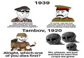 1939 Hey, I am a genocide enthusiastic who just slaughtered leftists, anyway wanna invade Poland together? Of course, I will also fuel your war machine, have my puppets support you and give you a naval base in Murmansk Tambov, 1920 Alright, which one of you dies first? No, please, we just wanted to own the crops we grew